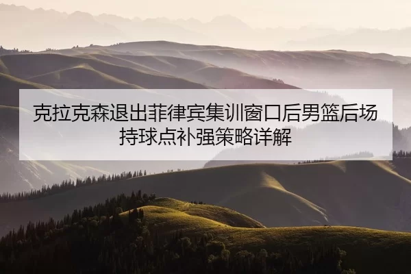 克拉克森退出菲律宾集训窗口后男篮后场持球点补强策略详解
