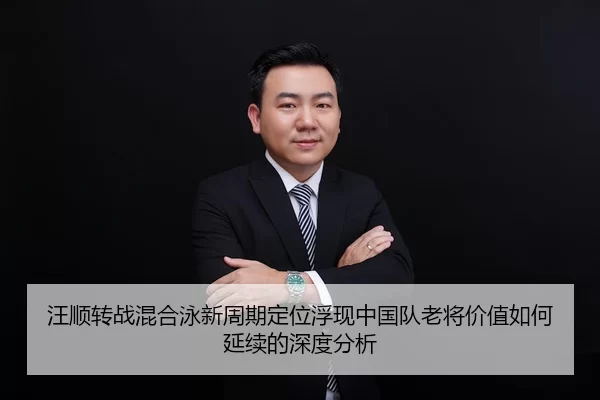 汪顺转战混合泳新周期定位浮现中国队老将价值如何延续的深度分析