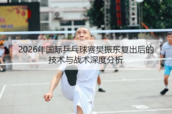 2026年国际乒乓球赛樊振东复出后的技术与战术深度分析