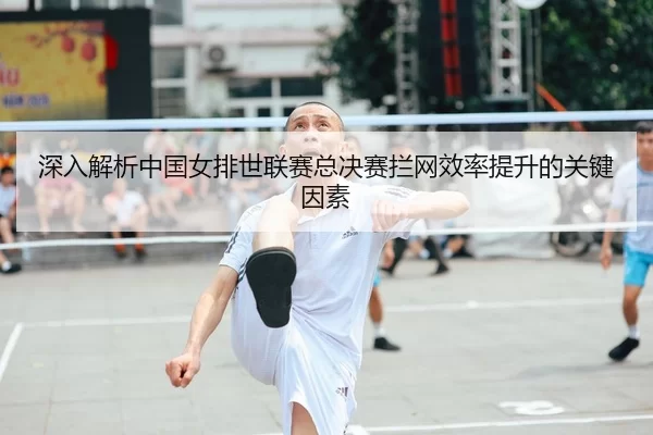 深入解析中国女排世联赛总决赛拦网效率提升的关键因素