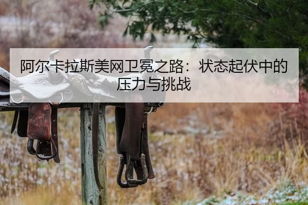 阿尔卡拉斯美网卫冕之路：状态起伏中的压力与挑战