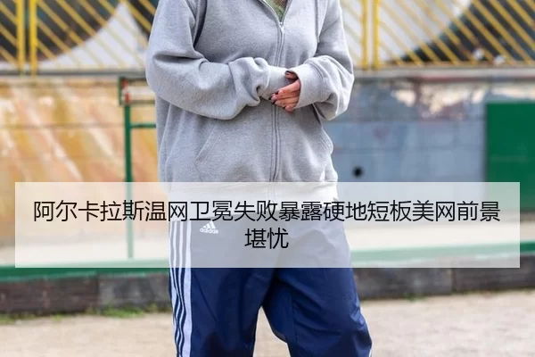 阿尔卡拉斯温网卫冕失败暴露硬地短板美网前景堪忧