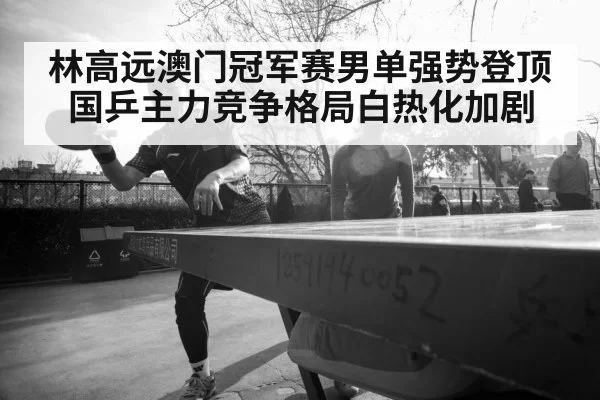 林高远澳门冠军赛男单强势登顶 国乒主力竞争格局白热化加剧